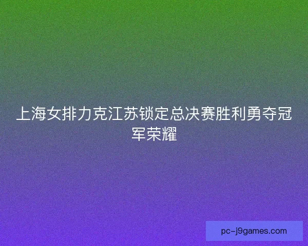 上海女排力克江苏锁定总决赛胜利勇夺冠军荣耀