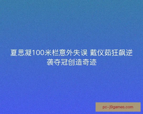 夏思凝100米栏意外失误 戴仪茹狂飙逆袭夺冠创造奇迹