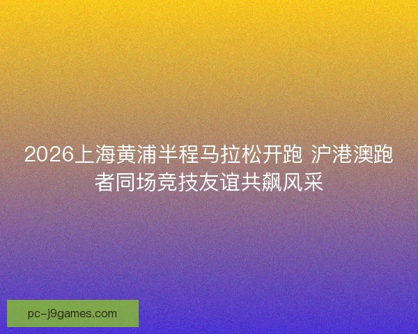 2026上海黄浦半程马拉松开跑 沪港澳跑者同场竞技友谊共飙风采